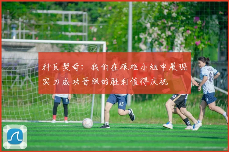 科瓦契奇：我们在艰难小组中展现实力成功晋级的胜利值得庆祝