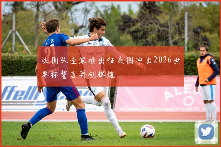 法国队全家福出征美国冲击2026世界杯誓言再创辉煌