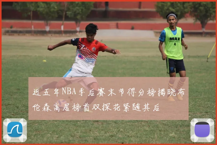 近五年NBA季后赛末节得分榜揭晓布伦森高居榜首双探花紧随其后