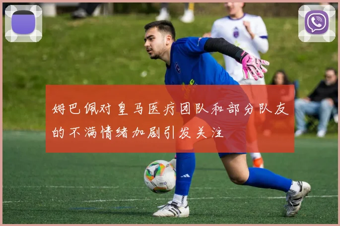 姆巴佩对皇马医疗团队和部分队友的不满情绪加剧引发关注