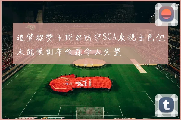 追梦称赞卡斯尔防守SGA表现出色但未能限制布伦森令人失望