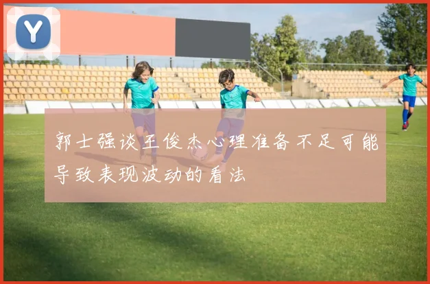 郭士强谈王俊杰心理准备不足可能导致表现波动的看法