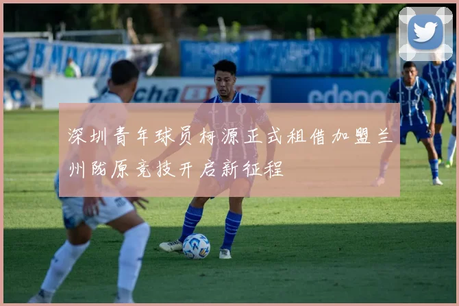 深圳青年球员柯源正式租借加盟兰州陇原竞技开启新征程
