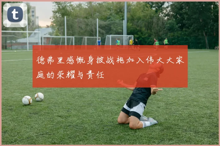 德弗里感慨身披战袍加入伟大大家庭的荣耀与责任