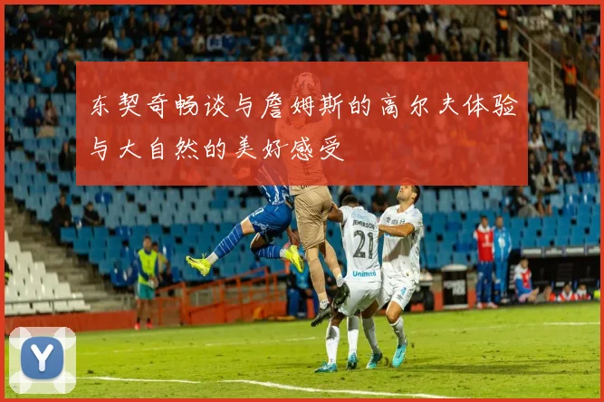 东契奇畅谈与詹姆斯的高尔夫体验与大自然的美好感受