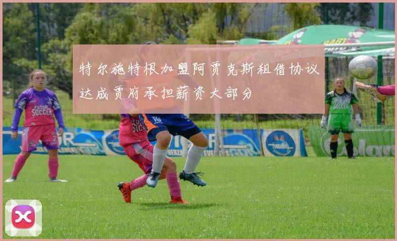 特尔施特根加盟阿贾克斯租借协议达成贾府承担薪资大部分