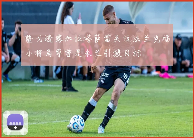 隆戈透露加拉塔萨雷关注法兰克福小将乌尊曾是米兰引援目标