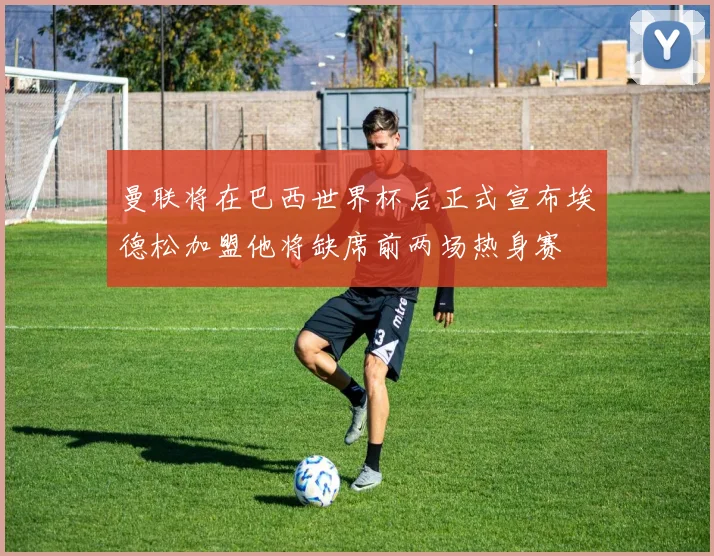 曼联将在巴西世界杯后正式宣布埃德松加盟他将缺席前两场热身赛