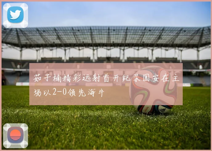 茹子楠精彩远射首开纪录国安在主场以2-0领先海牛