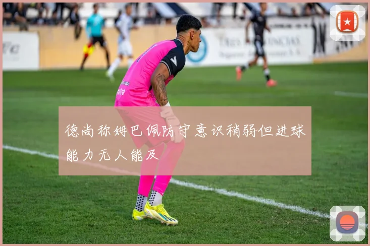 德尚称姆巴佩防守意识稍弱但进球能力无人能及