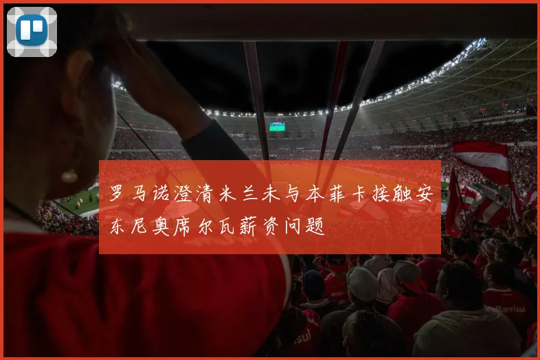 罗马诺澄清米兰未与本菲卡接触安东尼奥席尔瓦薪资问题