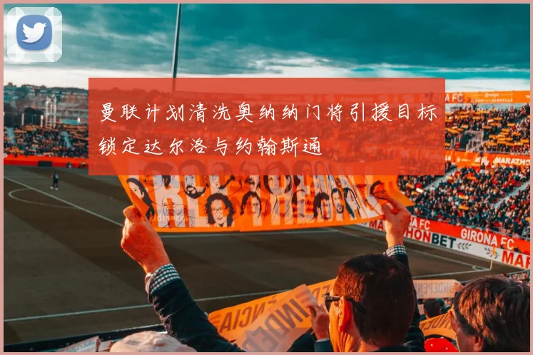 曼联计划清洗奥纳纳门将引援目标锁定达尔洛与约翰斯通