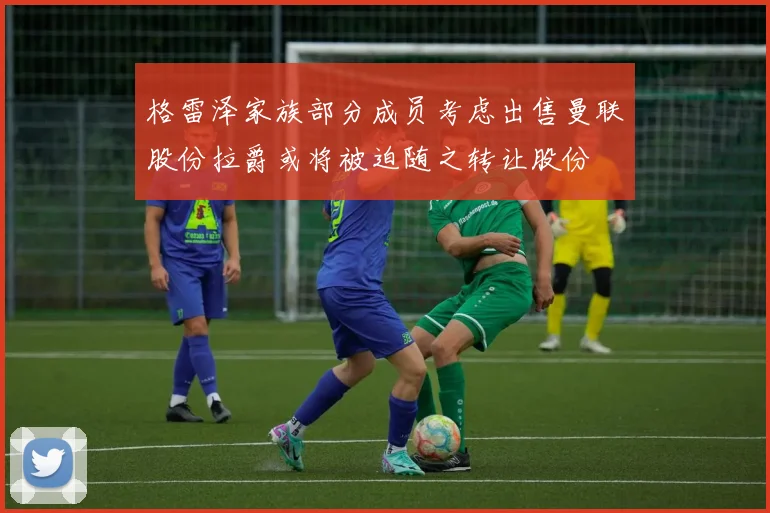 格雷泽家族部分成员考虑出售曼联股份拉爵或将被迫随之转让股份