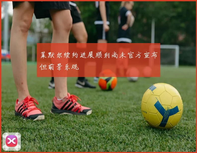 莱默尔续约进展顺利尚未官方宣布但前景乐观