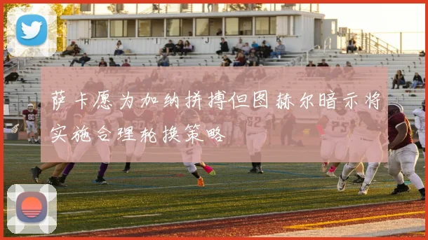 萨卡愿为加纳拼搏但图赫尔暗示将实施合理轮换策略